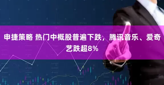申捷策略 热门中概股普遍下跌，腾讯音乐、爱奇艺跌超8%