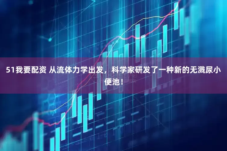 51我要配资 从流体力学出发，科学家研发了一种新的无溅尿小便池！