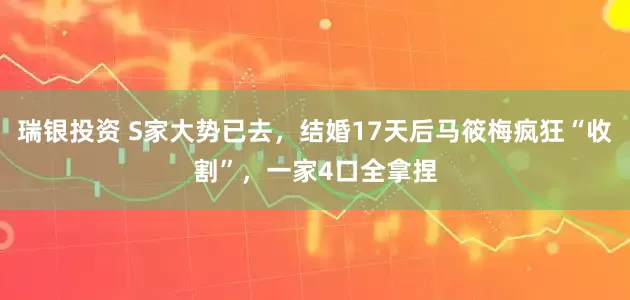 瑞银投资 S家大势已去，结婚17天后马筱梅疯狂“收割”，一家4口全拿捏