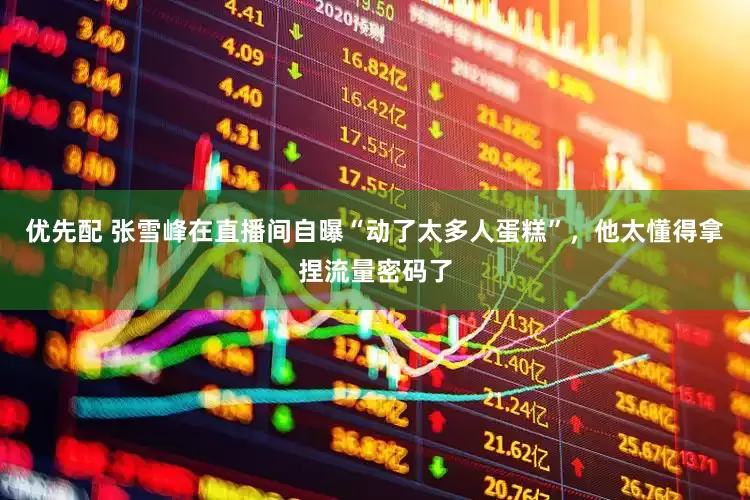 优先配 张雪峰在直播间自曝“动了太多人蛋糕”，他太懂得拿捏流量密码了
