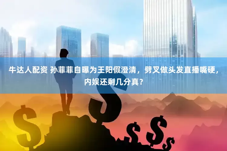 牛达人配资 孙菲菲自曝为王阳假澄清，劈叉做头发直播嘴硬，内娱还剩几分真？