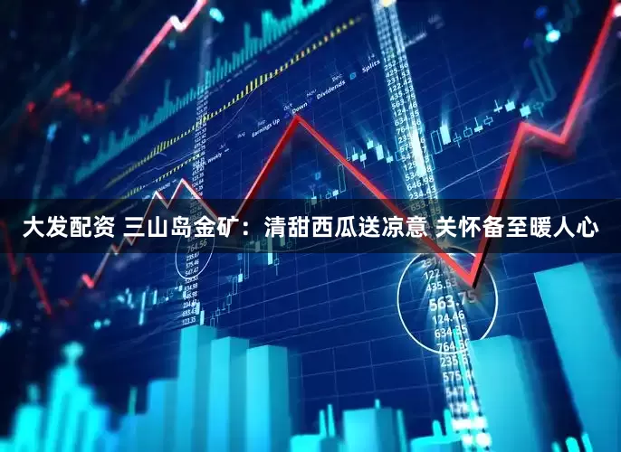 大发配资 三山岛金矿：清甜西瓜送凉意 关怀备至暖人心