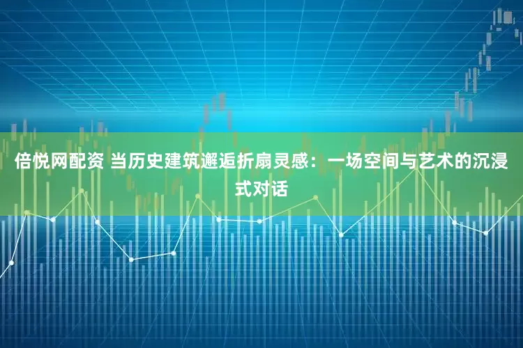 倍悦网配资 当历史建筑邂逅折扇灵感：一场空间与艺术的沉浸式对话