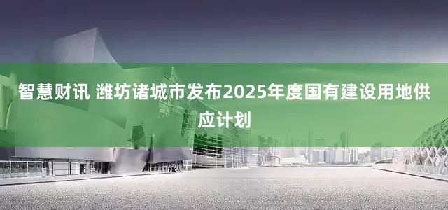 智慧财讯 潍坊诸城市发布2025年度国有建设用地供应计划