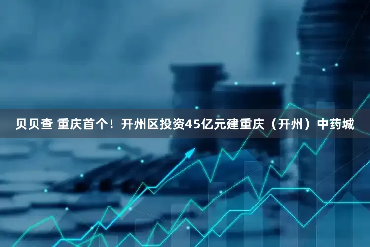 贝贝查 重庆首个！开州区投资45亿元建重庆（开州）中药城