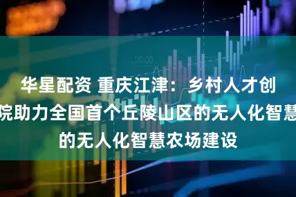 华星配资 重庆江津：乡村人才创新创业学院助力全国首个丘陵山区的无人化智慧农场建设