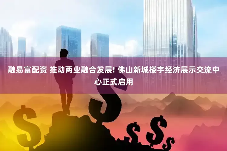 融易富配资 推动两业融合发展! 佛山新城楼宇经济展示交流中心正式启用