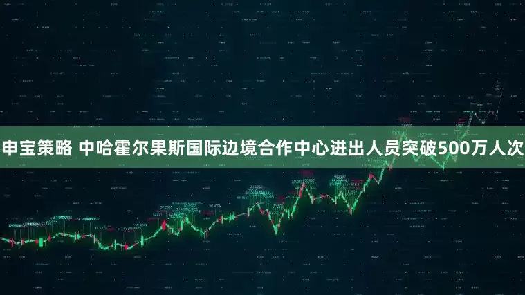 申宝策略 中哈霍尔果斯国际边境合作中心进出人员突破500万人次