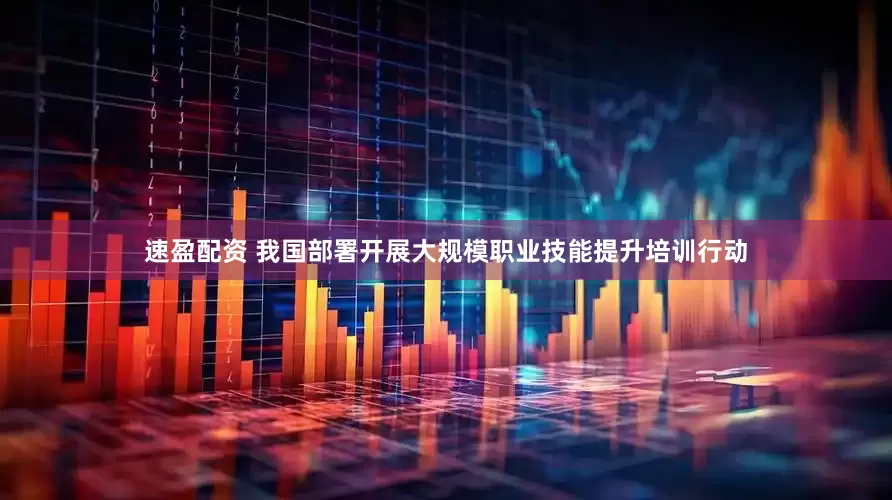 速盈配资 我国部署开展大规模职业技能提升培训行动