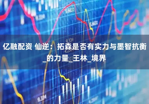 亿融配资 仙逆：拓森是否有实力与墨智抗衡_的力量_王林_境界