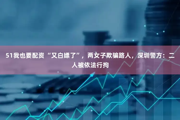 51我也要配资 “又白嫖了”，两女子欺骗路人，深圳警方：二人被依法行拘