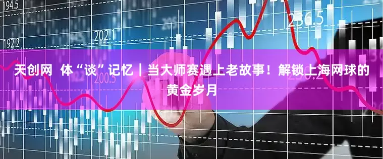 天创网  体“谈”记忆｜当大师赛遇上老故事！解锁上海网球的黄金岁月