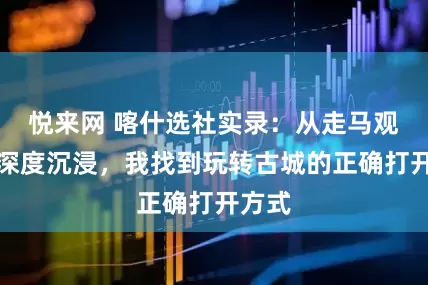 悦来网 喀什选社实录：从走马观花到深度沉浸，我找到玩转古城的正确打开方式