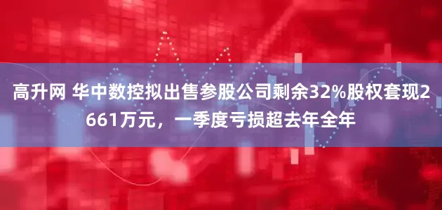 高升网 华中数控拟出售参股公司剩余32%股权套现2661万元，一季度亏损超去年全年