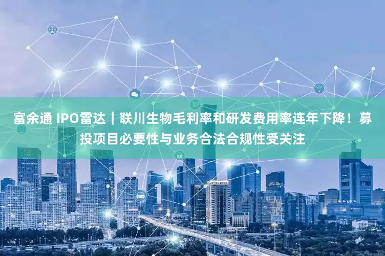 富余通 IPO雷达｜联川生物毛利率和研发费用率连年下降！募投项目必要性与业务合法合规性受关注