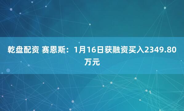 乾盘配资 赛恩斯：1月16日获融资买入2349.80万元