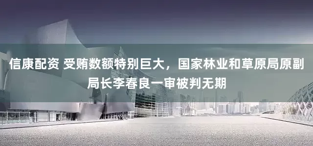 信康配资 受贿数额特别巨大，国家林业和草原局原副局长李春良一审被判无期