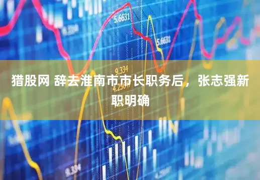 猎股网 辞去淮南市市长职务后，张志强新职明确