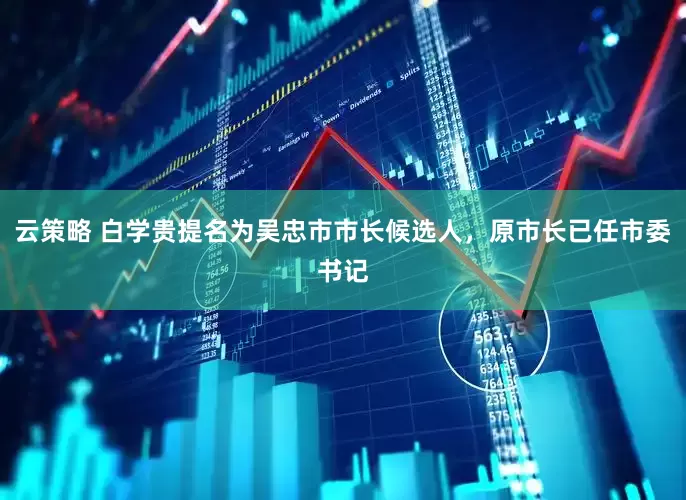 云策略 白学贵提名为吴忠市市长候选人，原市长已任市委书记