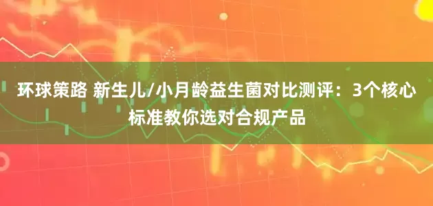 环球策路 新生儿/小月龄益生菌对比测评：3个核心标准教你选对合规产品